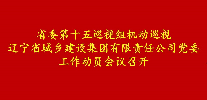 省委第十五巡视组机动巡视辽宁省城乡建设集团有限责任公司党委工作动员会召开